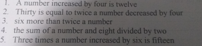 1. A number increased by four is twelve 2. Thirty is equal to twice a number decreased by four 3. six more than twice a number 4. the sum of a number and eight divided by two 5. Three times a number increased by six is fifteen