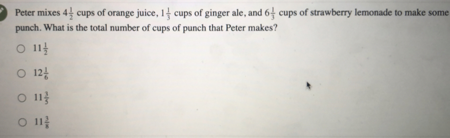 Peter mixes 4 1/2 cups of orange juice, 1 1/3 cups of ginger ale, and 6 1/3 cups of strawberry lemonade to make some punch. What is the total number of cups of punch that Peter makes? 11 1/2 12 1/6 11 3/5 11 3/8