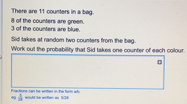 There are 11 counters in a bag. 8 of the counters are green. 3 of the counters are blue. Sid takes at random two counters from the bag. Work out the probability that Sid takes one counter of each colour.. Fractions can be written in the form a/b. eg 5/28 would be written as 5/28