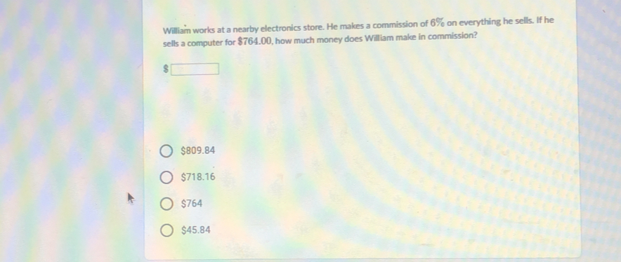 William works at a nearby electronics store. He makes a commission of 6% on everything he sells. If he sells a computer for $ 764.00, how much money does William make in commission? $ $ 809.84 $ 718.16 $ 764 $ 45.84