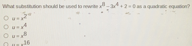 What substitution should be used to rewrite x8-3x4+2=0 as a quadratic equation? u=x2 u=x4 u=x8 u=x16