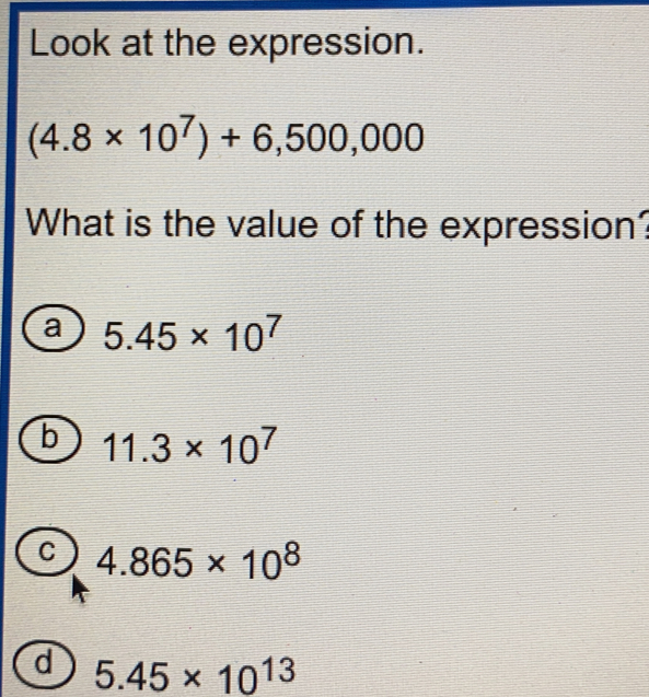 Look at the expression. 4.8 * 107+6,500,000 What is the value of the expression? a 5.45 * 107 11.3 * 107 C 4.865 * 108 a 5.45 * 1013