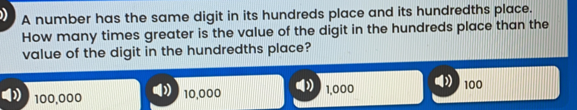 A number has the same digit in its hundreds place and its hundredths place. How many times greater is the value of the digit in the hundreds place than the value of the digit in the hundredths place? D 100,000 10,000 1,000 100