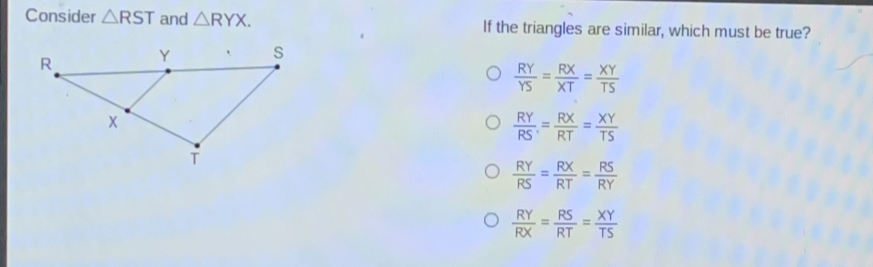 Consider △ RST and △ RYX If the triangles are similar, which must be true? RY/YS = RX/XT = XY/TS RY/RS = RX/RT = XY/TS RY/RS = RX/RT = RS/RY RY/RX = RS/RT = XY/TS