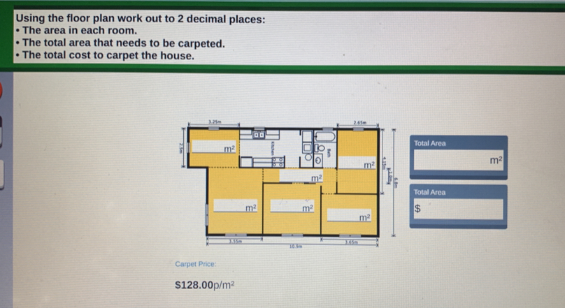 Using the floor plan work out to 2 decimal places: The area in each room. The total area that needs to be carpeted. The total cost to carpet the house. Total Area m2 Total Area $ Carpet Price: $ 128.00p/m2