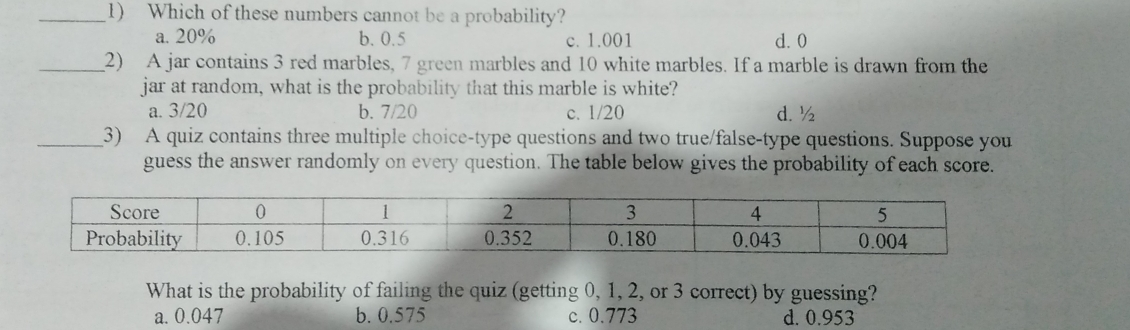 1 Which of these numbers cannot be a probability? a. 20% b.0.5 c. 1.001 d.0 2 A jar contains 3 red marbles, 7 green marbles and 10 white marbles. If a marble is drawn from the jar at random, what is the probability that this marble is white? a. 3/20 b.7/20 c. 1/20 d½ 3 A quiz contains three multiple choice-type questions and two true/false-type questions. Suppose you guess the answer randomly on every question. The table below gives the probability of each score.. Score 0 1 2 3 4 5 Probability 0.105 0.316 0.352 0.180 0.043 0.004 What is the probability of failing the quiz getting 0, 1, 2, or 3 correct by guessing? a. 0.047 b. 0.575 c. 0.773 d. 0.953