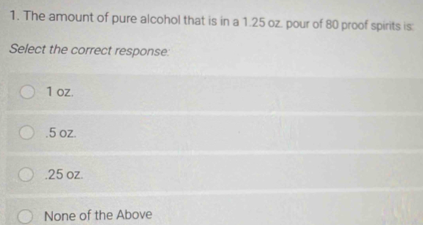 1. The amount of pure alcohol that is in a 1.25 oz. pour of 80 proof spirits is: Select the correct response: 1 oz. .5 oz. .25 oz. None of the Above