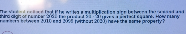 The student noticed that if he writes a multiplication sign between the second and third digit of number 2020 the product 20 . 20 gives a perfect square. How many numbers between 2010 and 2099 without 2020 have the same property?
