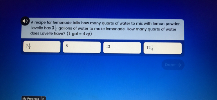 A recipe for lemonade tells how many quarts of water to mix with lemon powder. Lavelle has 3 1/4 gallons of water to make lemonade. How many quarts of water does Lavelle have? 1gal=4 qt 7 1/4 8 13 12 1/4 Done My Proaress