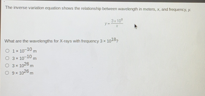 The inverse variation equation shows the relationship between wavelength in meters. x, and frequency, y. y=frac 3 * 108x What are the wavelengths for X-rays with frequency 3 * 1018 ？ 1 * 10-10 m 3 * 10-10 m 3 * 1026 m 9 * 1026 m