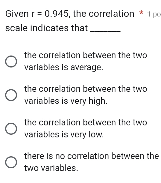 Given r=0.945 , the correlation * 1 po scale indicates that_ the correlation between the two variables is average. the correlation between the two variables is very high. the correlation between the two variables is very low. there is no correlation between the two variables.