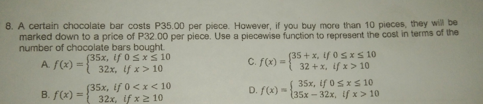 8. A certain chocolate bar costs P35.00 per piece. However, if you buy more than 10 pieces, they will be marked down to a price of P32.00 per piece. Use a piecewise function to represent the cost in terms of the number of chocolate bars bought A. fx= ≤ ftbeginarrayl 35x,if0 ≤ q x ≤ q 10 32x,ifx>10endarray . C. fx= ≤ ftbeginarrayl 35+x,if0 ≤ q x ≤ q 10 32+x,ifx>10endarray . 8. fx= ≤ ftbeginarrayl 35x,if0