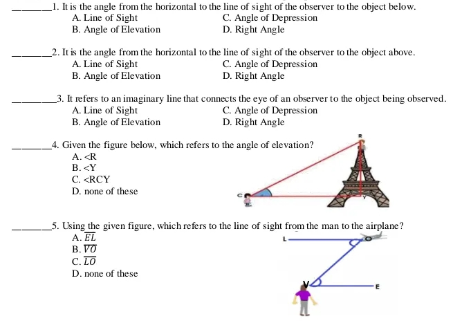 1. It is the angle from the horizontal to the line of sight of the observer to the object below.. A. Line of Sight C. Angle of Depression B. Angle of Elevation D. Right Angle _2. It is the angle from the horizontal to the line of sight of the observer to the object above. A. Line of Sight C. Angle of Depression B. Angle of Elevation D. Right Angle 3. It refers to an imaginary line that connects the eye of an observer to the object being observed. A. Line of Sight C. Angle of Depression B. Angle of Elevation D. Right Angle _4. Given the figure below, which refers to t A. angle R B.
