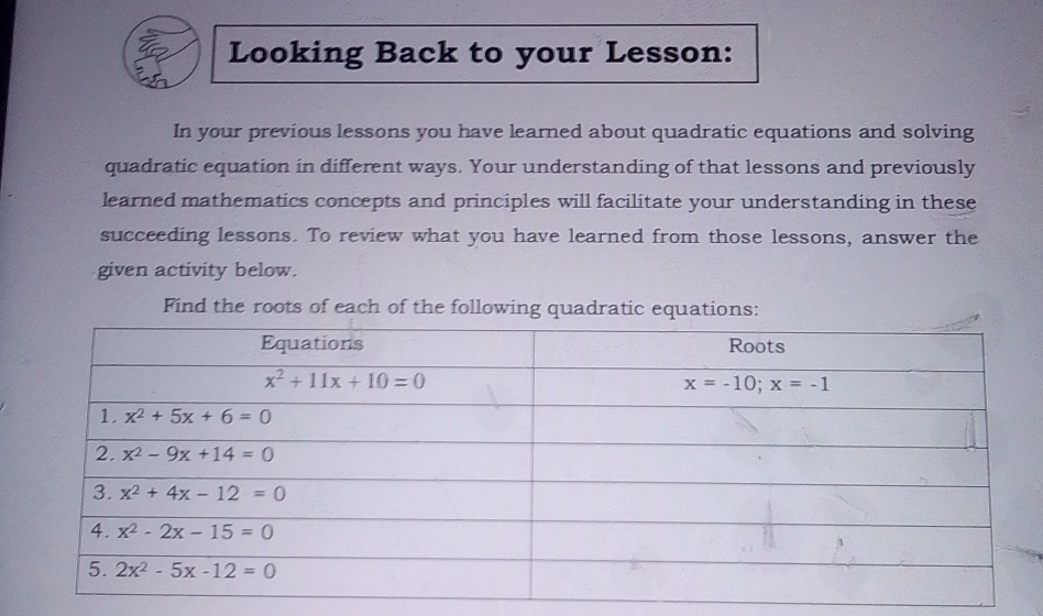 Looking Back to your Lesson: In your previous lessons you have learned about quadratic equations and solving quadratic equation in different ways. Your understanding of that lessons and previously learned mathematics concepts and principles will facilitate your understanding in these succeeding lessons. To review what you have learned from those lessons, answer the given activity below. Find the roots of each of the following quadratic equations: