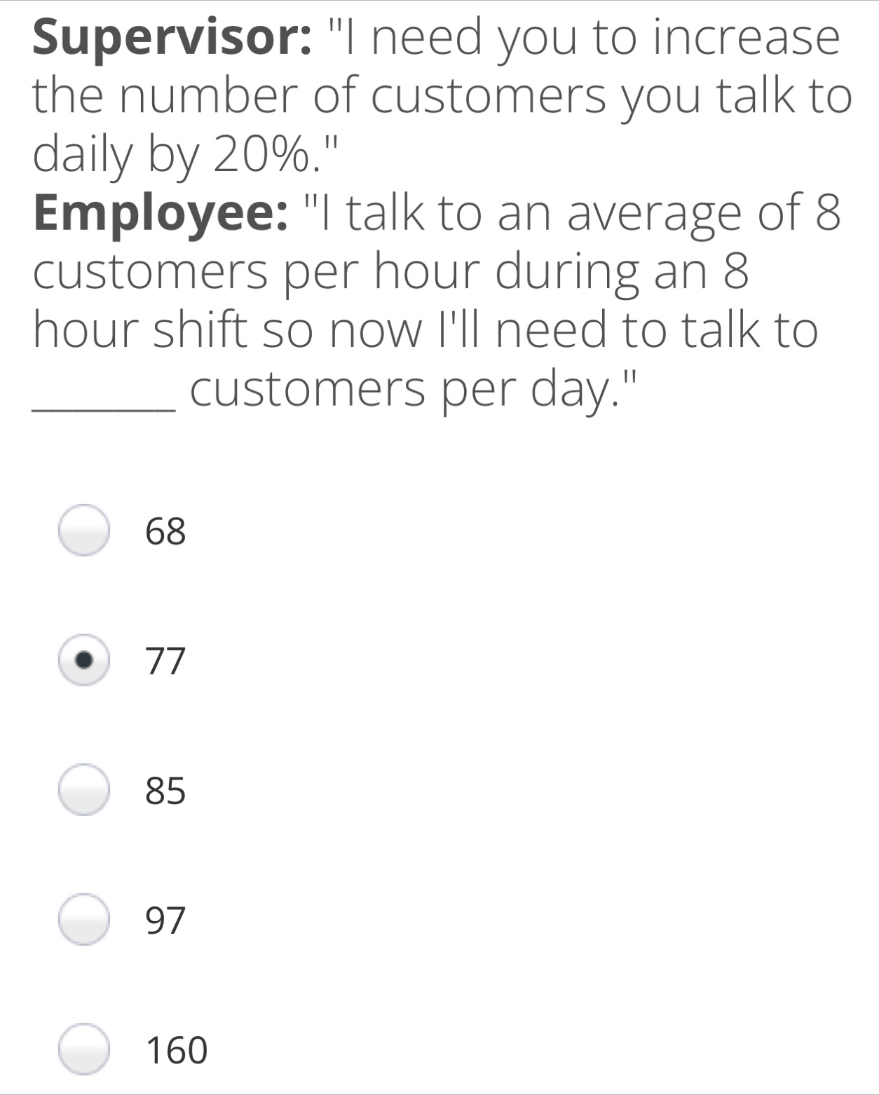 Supervisor: "I need you to increase the number of customers you talk to daily by 20%." Employee: "I talk to an average of 8 customers per hour during an 8 hour shift so now I'll need to talk to _customers per day." 68 77 85 97 160