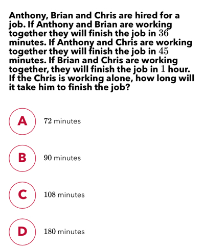 Anthony, Brian and Chris are hired for a job. If Anthony and Brian are working together they will finish the job in 36 minutes. If Anthony and Chris are working together they will finish the job in 45 minutes. If Brian and Chris are working together, they will finish the job in 1 hour. If the Chris is working alone, how long will it take him to finish the job? 72 minutes 90 minutes 108 minutes 180 minutes