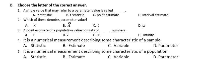 B. Choose the letter of the correct answer. 1. A single value that may refer to a parameter value is called A. z statistic B. t statistic C. point estimate D. interval estimate 2. Which of these denotes parameter value? A. X B. overline X C.t D. μ 3. A point estimate of a population value consists of numbers. A. 1 B.2 C. 10 D. Infinite 4. It is a numerical measurement describing some characteristic of a sample. A. Statistic B. Estimate C. Variable D. Parameter 5. It is a numerical measurement describing some characteristic of a population. A. Statistic B. Estimate C. Variable D. Parameter
