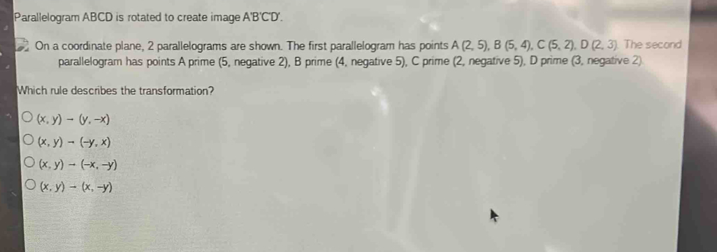 Parallelogram ABCD is rotated to create image A'B'C'D'. On a coordinate plane, 2 parallelograms are shown. The first parallelogram has points A2,5,B5,4,C5,2,D2,3 The second parallelogram has points A prime 5, negative 2, B prime 4, negative 5, C prime 2, negative 5, D prime 3, negative 2 Which rule describes the transformation? x,yto y,-x x,yneg -y,x x,yto -x,-y x,y-x,-y