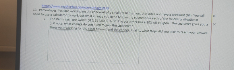 https://www.mathsisfun.com/percentage.html 13. Percentages: You are working on the checkout of a small retail business that does not have a checkout till. You will aj need to use a calculator to work out what change you need to give the customer in each of the following situations: a. The items each are worth: $ 15, $ 14.50, $ 16.50. The customer has a 10% off coupon. The customer gives you a so $ 50 note, what change do you need to give the customer? Show your working for the total amount and the change, that is, what steps did you take to reach your answer