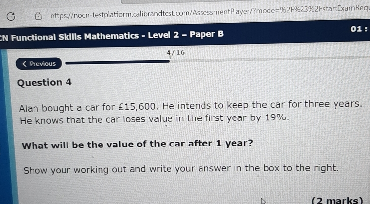 https://nocn-testplatform.calibrandtest.com/AssessmentPlayer/?mode=%2F%23%2FstartExamRequ 01 : CN Functional Skills Mathematics - Level 2 - Paper B 4 / 16 Previous Question 4 Alan bought a car for £15,600. He intends to keep the car for three years. He knows that the car loses value in the first year by 19%. What will be the value of the car after 1 year? Show your working out and write your answer in the box to the right. 2 marks