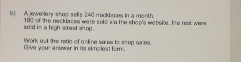 b A jewellery shop sells 240 necklaces in a month. 180 of the necklaces were sold via the shop's website, the rest were sold in a high street shop. Work out the ratio of online sales to shop sales. Give your answer in its simplest form.