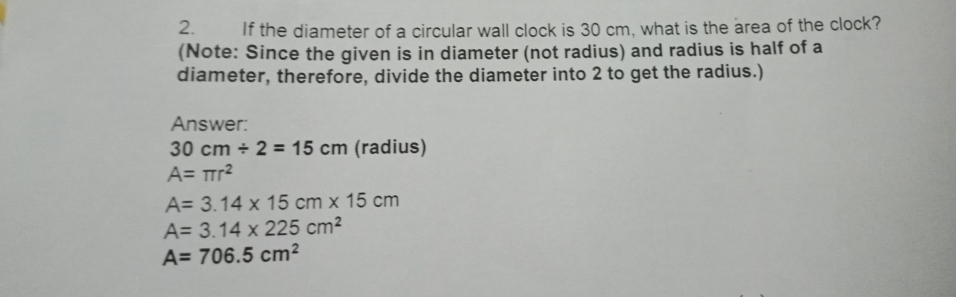 2. If the diameter of a circular wall clock is 30 cm, what is the area of the clock? Note: Since the given is in diameter not radius and radius is half of a diameter, therefore, divide the diameter into 2 to get the radius. Answer: 30 cm / 2=15 cm radius A= π r2 A= 3.14 1 15 c x 1 1 cm A= 3.14 * 225 cm2 A=706.5 cm2