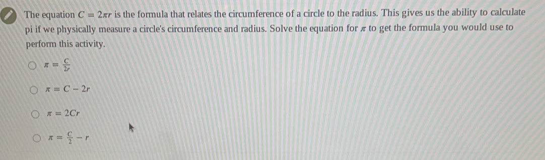 The equation C=2 π r is the formula that relates the circumference of a circle to the radius. This gives us the ability to calculate pi if we physically measure a circle's circumference and radius. Solve the equation for π to get the formula you would use to perform this activity. π = C/2r π =C-2r π =2Cr π = C/2 -r