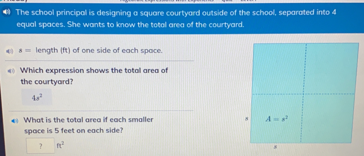 The school principal is designing a square courtyard outside of the school, separated into 4 equal spaces. She wants to know the total area of the courtyard. s= length ft of one side of each space. # Which expression shows the total area of the courtyard? 4s2 What is the total area if each smaller space is 5 feet on each side? ft2