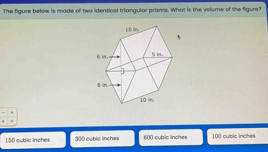 The figure below is made of two identical triangular prisms. What is the volume of the figure? 150 cubic inches 300 cubic inches 600 cubic inches 100 cubic inches