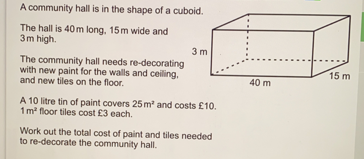 A community hall is in the shape of a cuboid. The hall is 40 m long, 15m wide and 3m high. The community hall needs re-decorating with new paint for the walls and ceiling, and new tiles on the floor. A 10 litre tin of paint covers 25m2 and costs £10. 1 m2 floor tiles cost £3 each. Work out the total cost of paint and tiles needed to re-decorate the community hall.