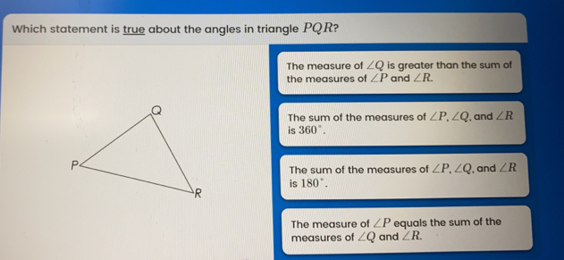 Which statement is true about the angles in triangle PQR? The measure of angle Q is greater than the sum of the measures of angle P and angle R The sum of the measures of angle P angle Q is 360 ° ', and angle R The sum of the measures of angle P angle Q is 180 ° ', and angle R The measure of angle P equals the sum of the measures of angle Q and angle R