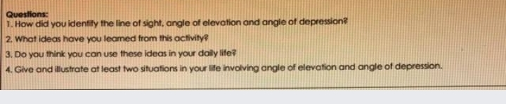 Questions: 1. How did you identify the line of sight, angle of elevation and angle of depression? 2. What ideas have you learned from this activity? 3. Do you think you can use these ideas in your daily life? 4. Give and illustrate at least two situations in your life involving angle of elevation and angle of depression.