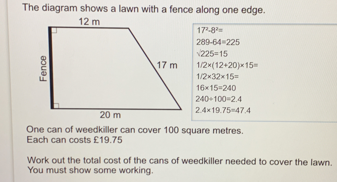 The diagram shows a lawn with a fence along one edge. 172-82= 289-64=225 square root of 225=15 1/2 * 12+20 * 15= 1/2 * 32 * 15= 16 * 15=240 240 / 100=2.4 2.4 * 19.75=47.4 One can of weedkiller can cover 100 square metres. Each can costs £19.75 Work out the total cost of the cans of weedkiller needed to cover the lawn. You must show some working.