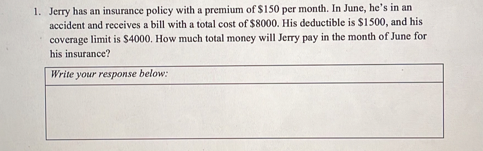 1. Jerry has an insurance policy with a premium of $ 150 per month. In June, he’s in an accident and receives a bill with a total cost of $ 8000. His deductible is $ 1500, and his coverage limit is $ 4000. How much total money will Jerry pay in the month of June for his insurance? Write your response below: