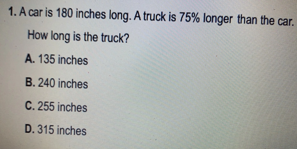 1. A car is 180 inches long. A truck is 75% longer than the car.. How long is the truck? A. 135 inches B. 240 inches C. 255 inches D. 315 inches