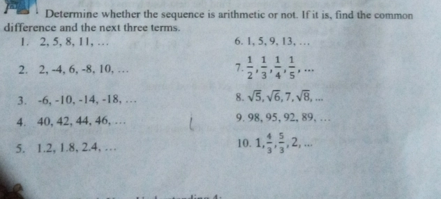 Determine whether the sequence is arithmetic or not. If it is, find the common difference and the next three terms. 1.2,5,8,11,... 6.1,5,9,13,... 2. 2,-4, 6,-8, 10, ... 7. 1/2 , 1/3 , 1/4 , 1/5 ,... 3.-6,-10,-14,-18,... 8. square root of 5, square root of 6,7, square root of 8,... 4. 40,42,44,46,... 9.98,95,92,89,... 5. 1.2, 1.8, 2.4, ... 10. 1, 4/3 , 5/3 ,2,...