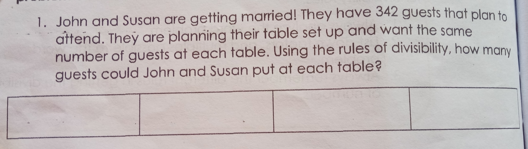 1. John and Susan are getting married! They have 342 guests that plan to attend. They are planning their table set up and want the same number of guests at each table. Using the rules of divisibility, how many sts could John and Susan put at each table?