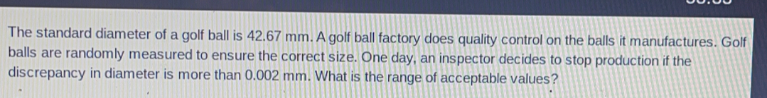 The standard diameter of a golf ball is 42.67 mm. A golf ball factory does quality control on the balls it manufactures. Golf balls are randomly measured to ensure the correct size. One day, an inspector decides to stop production if the discrepancy in diameter is more than 0.002 mm. What is the range of acceptable values?