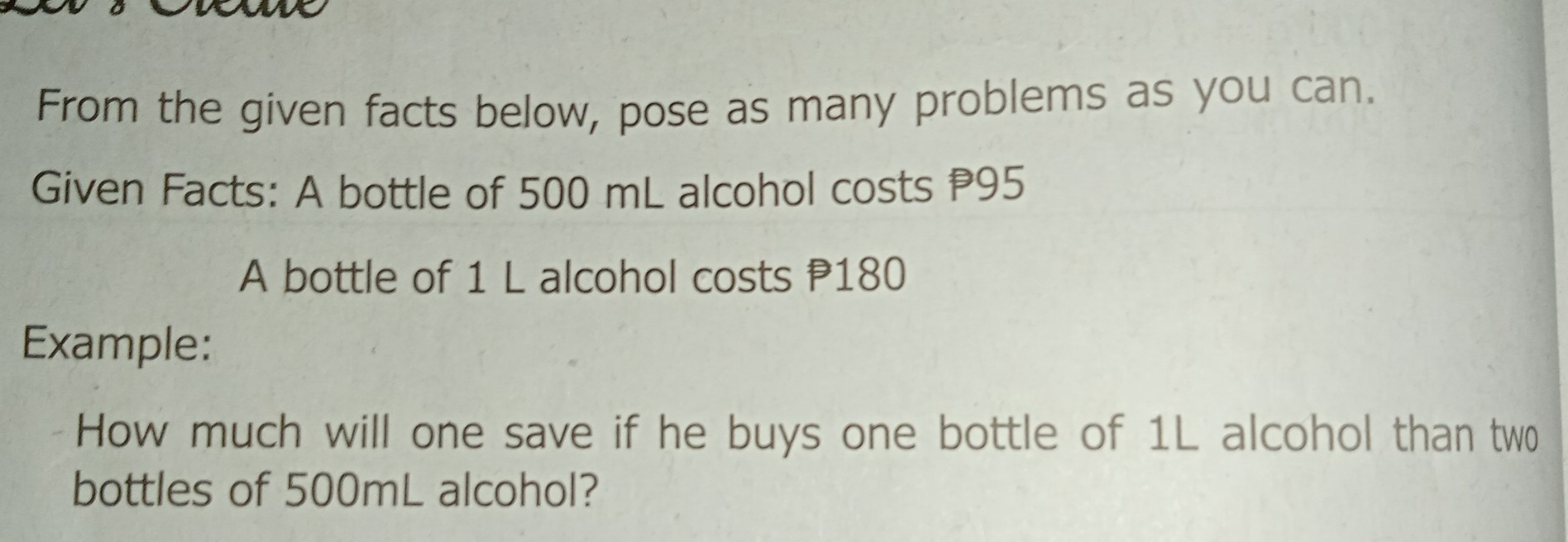 From the given facts below, pose as many problems as you can. Given Facts: A bottle of 500 mL alcohol costs P95 A bottle of 1 L alcohol costs P180 Example: How much will one save if he buys one bottle of 1L alcohol than two bottles of 500mL alcohol?