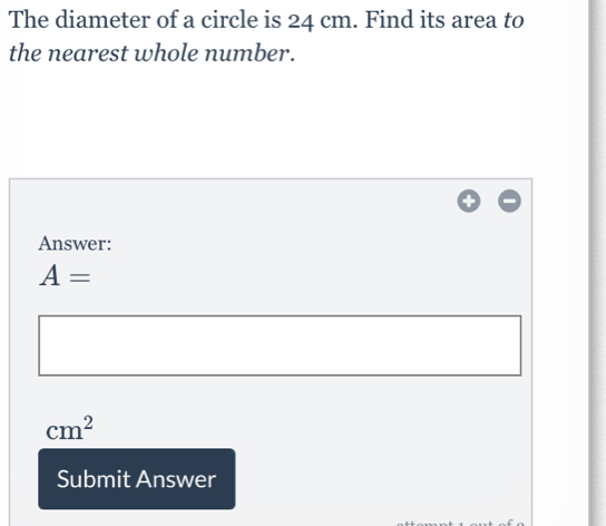 The diameter of a circle is 24 cm. Find its area to the nearest whole number. Answer: A= cm2 Submit Answer