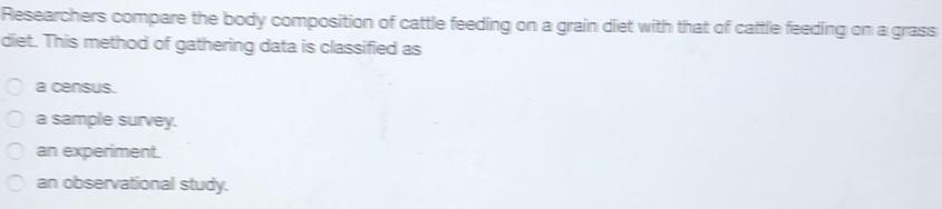 Researchers compare the body composition of cattle feeding on a grain diet with that of cattle feeding on a grass diet. This method of gathering data is classified as a census. a sample survey. an experiment. an observational study.