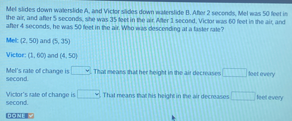 Mel slides down waterslide A, and Victor slides down waterslide B. After 2 seconds, Mel was 50 feet in the air, and after 5 seconds, she was 35 feet in the air. After 1 second, Victor was 60 feet in the air, and after 4 seconds, he was 50 feet in the air. Who was descending at a faster rate? Mel: 2,50 and 5,35 Victor: 1,60 and 4,50 Mel's rate of change is square . That means that her height in the air decreases square second. feet every Victor's rate of change is square That means that his height in the air decreases square feet every second. DONE