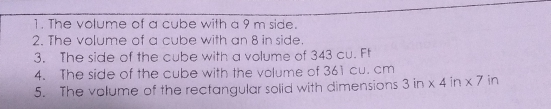 1. The volume of a cube with a 9 m side. 2. The volume of a cube with an 8 in side. 3. The side of the cube with a volume of 343 cu. Ft 4. The side of the cube with the volume of 361 cu. cm 5. The volume of the rectangular solid with dimensions 3 in x 4 ir * 7 in