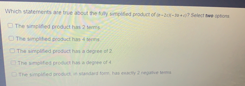 Which statements are true about the fully simplified product of b-2c-3b+c ? Select two options. The simplified product has 2 terms. The simplified product has 4 terms. The simplified product has a degree of 2. The simplified product has a degree of 4. The simplified product, in standard form, has exactly 2 negative terms