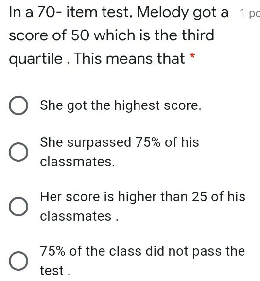In a 70- item test, Melody got a 1 po score of 50 which is the third quartile . This means that * She got the highest score. She surpassed 75% of his classmates. Her score is higher than 25 of his classmates . 75% of the class did not pass the test .