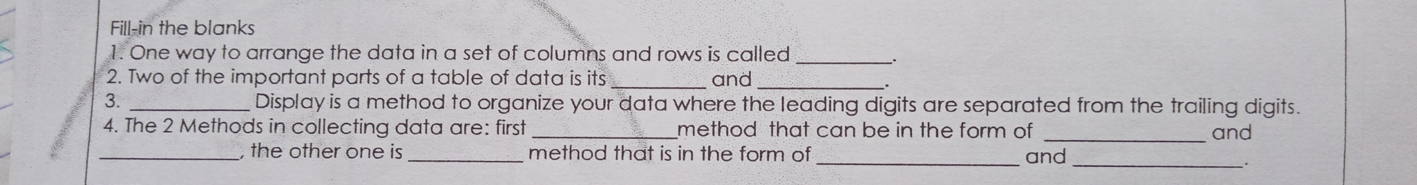 Fill-in the blanks 1. One way to arrange the data in a set of columns and rows is called . 2. Two of the important parts of a table of data is its and 3. Display is a method to organize your data where the leading digits are separated from the trailing digits. 4. The 2 Methods in collecting data are: first _method that can be in the form of and , the other one is_method that is in the form of and