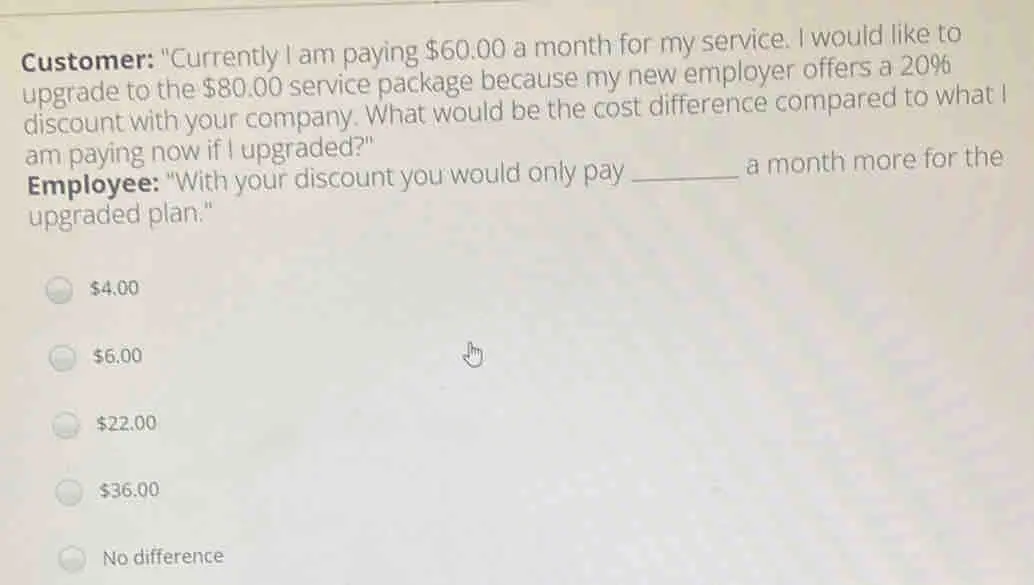 Customer: "Currently I am paying $ 60.00 a month for my service. I would like to upgrade to the $ 80.00 service package because my new employer offers a 20% discount with your company. What would be the cost difference compared to what I am paying now if I upgraded?" Employee: "With your discount you would only pay _a month more for the upgraded plan." $ 4,00 $ 6.00 $ 22.00 $ 36.00 No difference