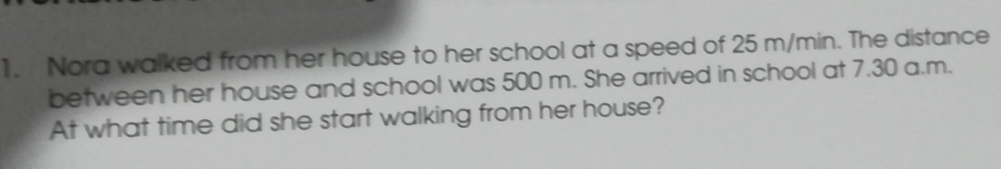 1. Nora walked from her house to her school at a speed of 25 m/min. The distance between her house and school was 500 m. She arrived in school at 7.30 a.m. At what time did she start walking from her house?
