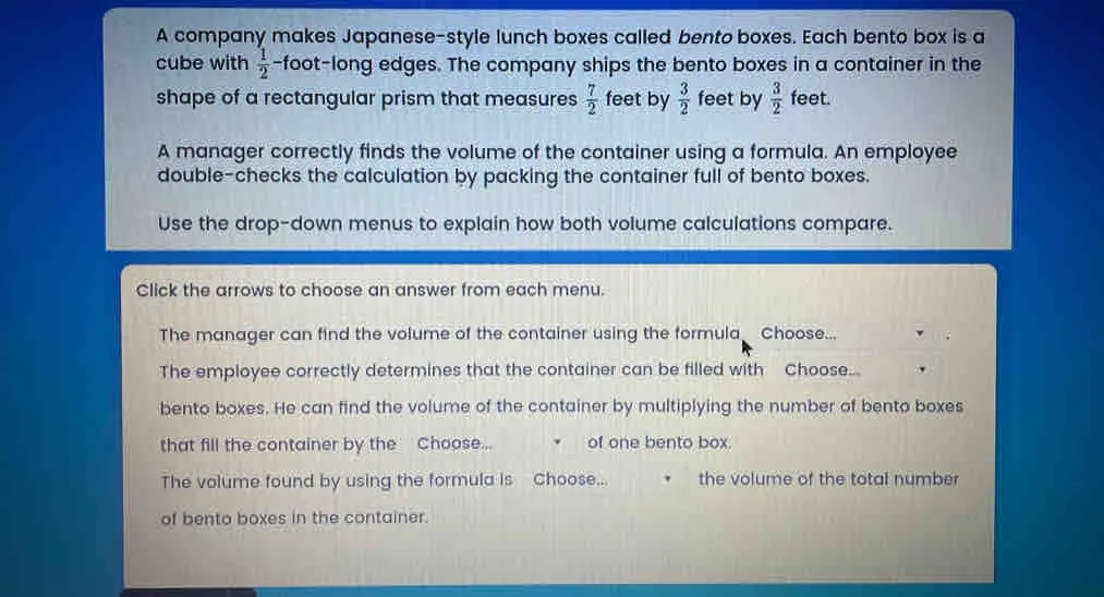 A company makes Japanese-style lunch boxes called bento boxes. Each bento box is a cube with 1/2 -foot-long edges. The company ships the bento boxes in a container in the shape of a rectangular prism that measures 7/2 feet by 3/2 feet by 3/2 feet. A manager correctly finds the volume of the container using a formula. An employee double-checks the calculation by packing the container full of bento boxes. Use the drop-down menus to explain how both volume calculations compare. Click the arrows to choose an answer from each menu. The manager can find the volume of the container using the formula Choose... The employee correctly determines that the container can be filled with Choose... bento boxes. He can find the volume of the container by multiplying the number of bento boxes that fill the container by the Choose... of one bento box. The volume found by using the formula is Choose... the volume of the total number of bento boxes in the container.