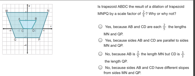 Is trapezoid ABDC the result of a dilation of trapezoid MNPQ by a scale factor of 2/5 ? Why or why not? Yes, because AB and CD are each 2/5 the lengths MN and QP. Yes, because sides AB and CD are parallel to sides MN and QP. No, because AB is 2/5 the length MN but CD is 1/3 the length QP. No, because sides AB and CD have different slopes from sides MN and QP.